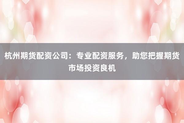 杭州期货配资公司：专业配资服务，助您把握期货市场投资良机