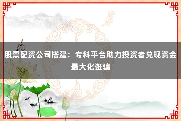 股票配资公司搭建：专科平台助力投资者兑现资金最大化诳骗