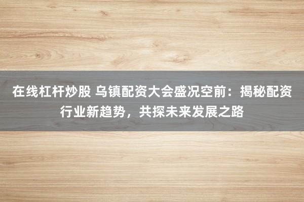在线杠杆炒股 乌镇配资大会盛况空前：揭秘配资行业新趋势，共探未来发展之路