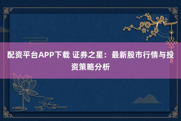配资平台APP下载 证券之星：最新股市行情与投资策略分析