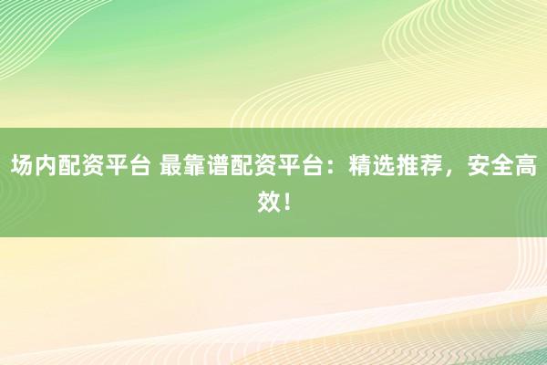 场内配资平台 最靠谱配资平台：精选推荐，安全高效！