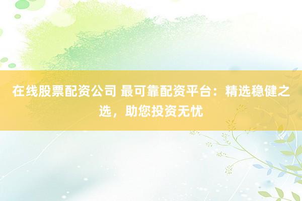 在线股票配资公司 最可靠配资平台：精选稳健之选，助您投资无忧