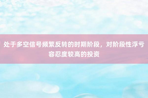 处于多空信号频繁反转的时期阶段,对阶段性浮亏容忍度较高的投资
