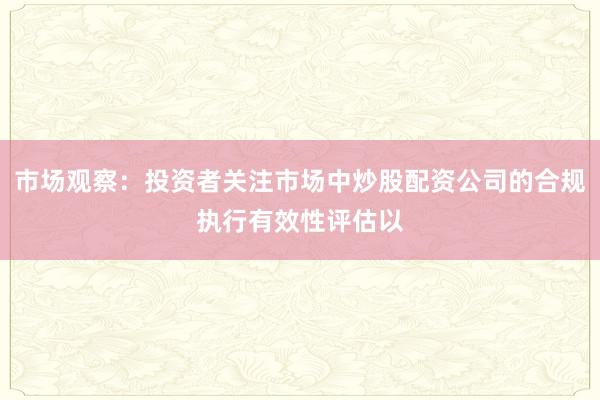 市场观察：投资者关注市场中炒股配资公司的合规执行有效性评估以