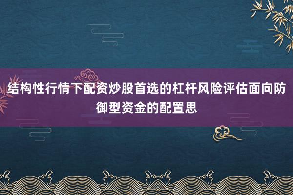 结构性行情下配资炒股首选的杠杆风险评估面向防御型资金的配置思