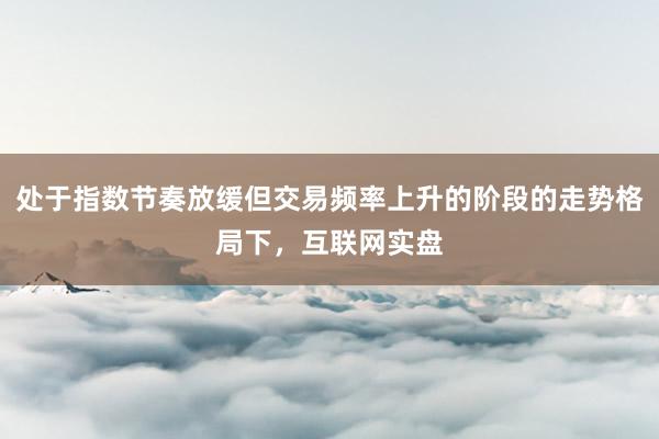 处于指数节奏放缓但交易频率上升的阶段的走势格局下，互联网实盘