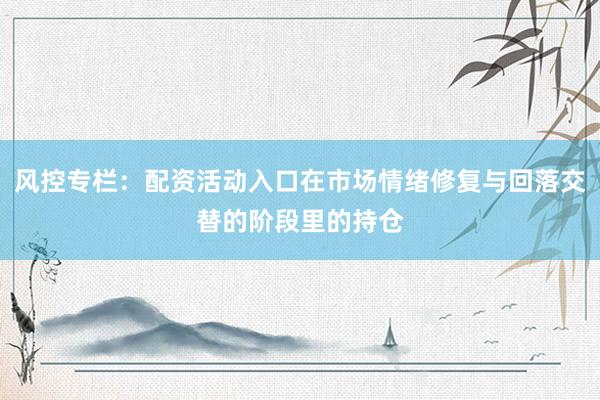 风控专栏：配资活动入口在市场情绪修复与回落交替的阶段里的持仓