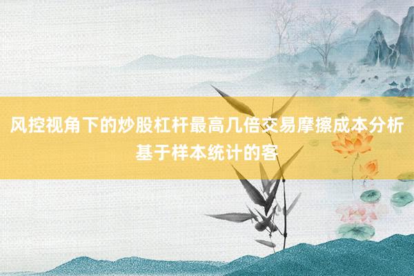 风控视角下的炒股杠杆最高几倍交易摩擦成本分析基于样本统计的客