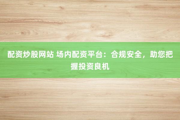 配资炒股网站 场内配资平台：合规安全，助您把握投资良机
