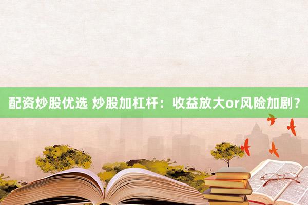 配资炒股优选 炒股加杠杆：收益放大or风险加剧？
