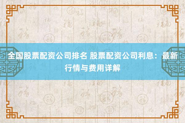 全国股票配资公司排名 股票配资公司利息：最新行情与费用详解