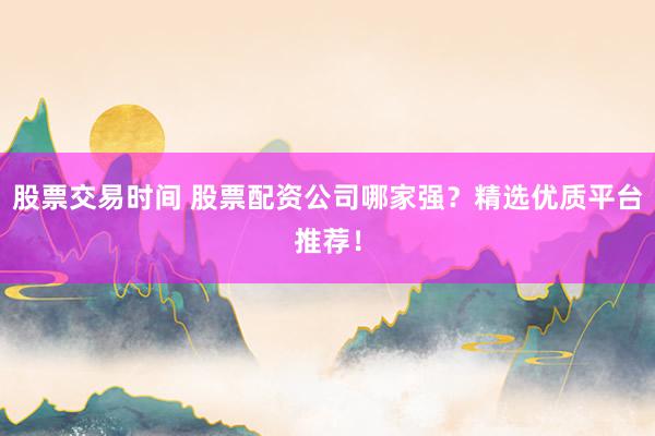 股票交易时间 股票配资公司哪家强？精选优质平台推荐！