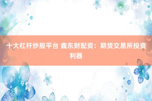 十大杠杆炒股平台 鑫东财配资：期货交易所投资利器