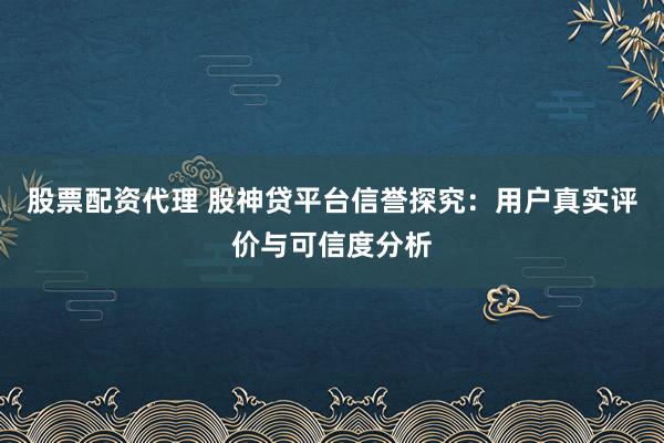股票配资代理 股神贷平台信誉探究：用户真实评价与可信度分析