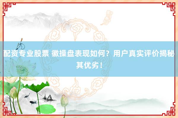 配资专业股票 徽操盘表现如何？用户真实评价揭秘其优劣！