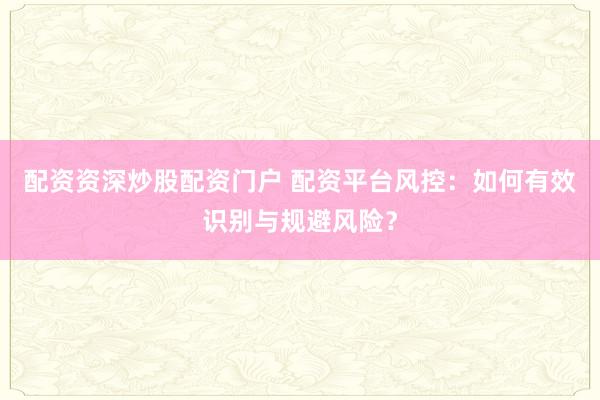 配资资深炒股配资门户 配资平台风控：如何有效识别与规避风险？