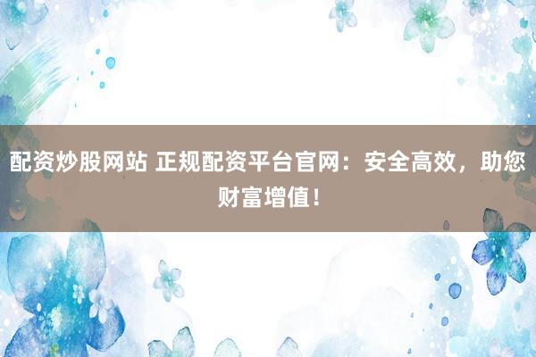 配资炒股网站 正规配资平台官网：安全高效，助您财富增值！