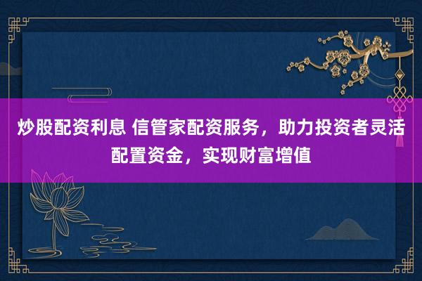 炒股配资利息 信管家配资服务，助力投资者灵活配置资金，实现财富增值