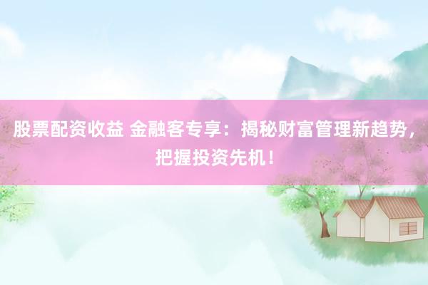 股票配资收益 金融客专享：揭秘财富管理新趋势，把握投资先机！