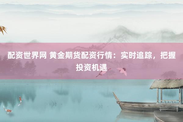 配资世界网 黄金期货配资行情：实时追踪，把握投资机遇