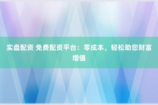 实盘配资 免费配资平台：零成本，轻松助您财富增值