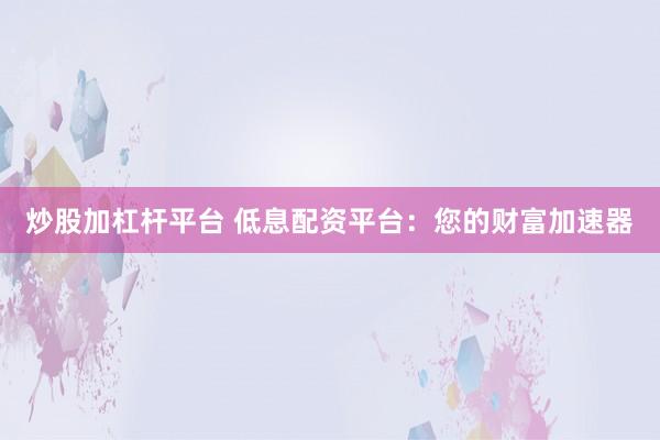 炒股加杠杆平台 低息配资平台：您的财富加速器