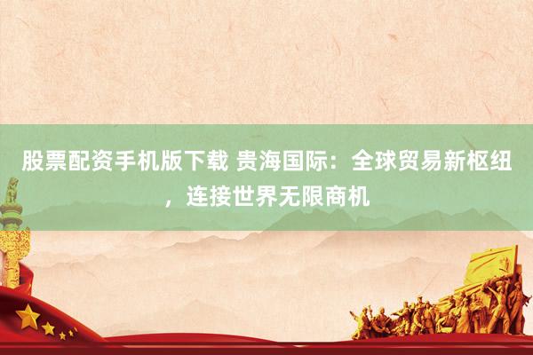 股票配资手机版下载 贵海国际：全球贸易新枢纽，连接世界无限商机