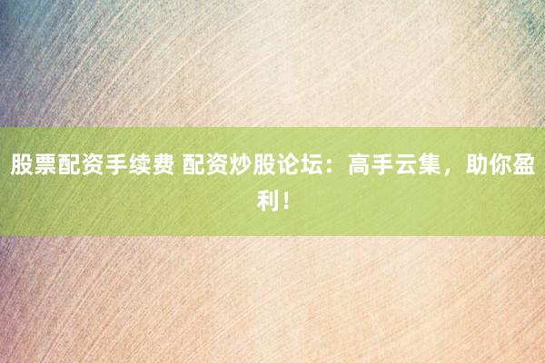 股票配资手续费 配资炒股论坛：高手云集，助你盈利！