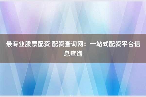 最专业股票配资 配资查询网：一站式配资平台信息查询