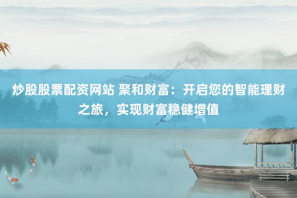 炒股股票配资网站 聚和财富：开启您的智能理财之旅，实现财富稳健增值