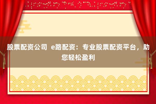 股票配资公司  e路配资：专业股票配资平台，助您轻松盈利