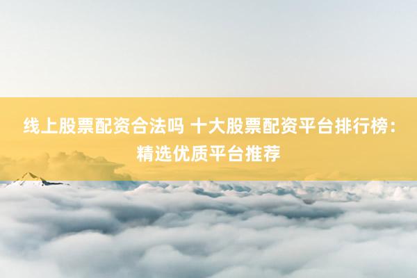 线上股票配资合法吗 十大股票配资平台排行榜：精选优质平台推荐