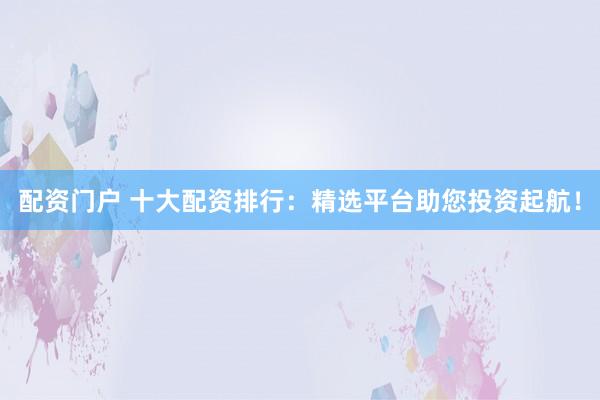 配资门户 十大配资排行：精选平台助您投资起航！