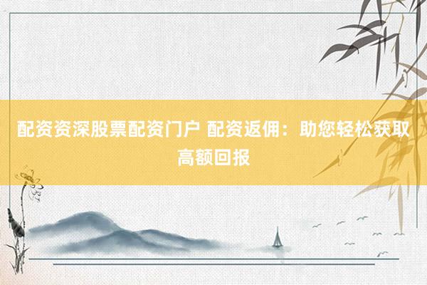 配资资深股票配资门户 配资返佣：助您轻松获取高额回报