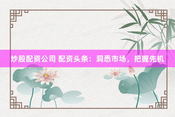 炒股配资公司 配资头条：洞悉市场，把握先机