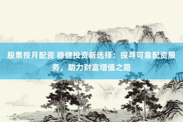 股票按月配资 稳健投资新选择：探寻可靠配资服务，助力财富增值之路