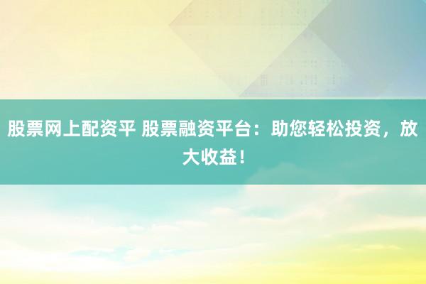 股票网上配资平 股票融资平台：助您轻松投资，放大收益！
