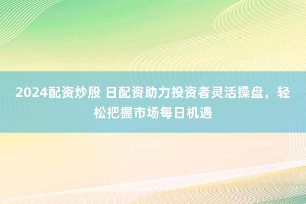2024配资炒股 日配资助力投资者灵活操盘，轻松把握市场每日机遇