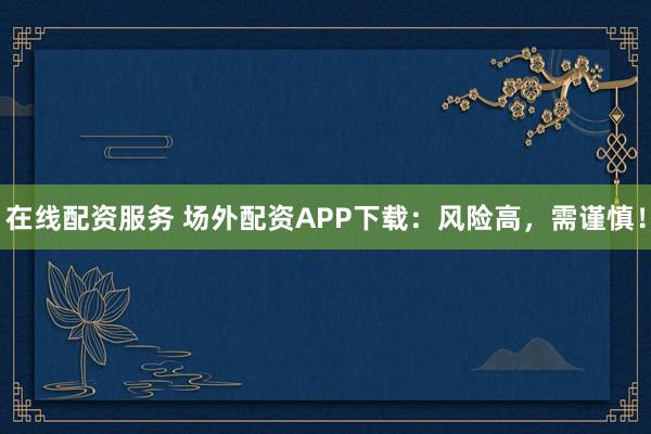 在线配资服务 场外配资APP下载：风险高，需谨慎！