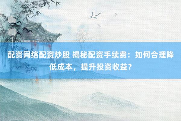 配资网络配资炒股 揭秘配资手续费:如何合理降低成本,提升投资收益?