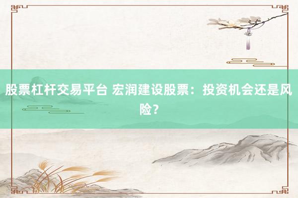 股票杠杆交易平台 宏润建设股票:投资机会还是风险?