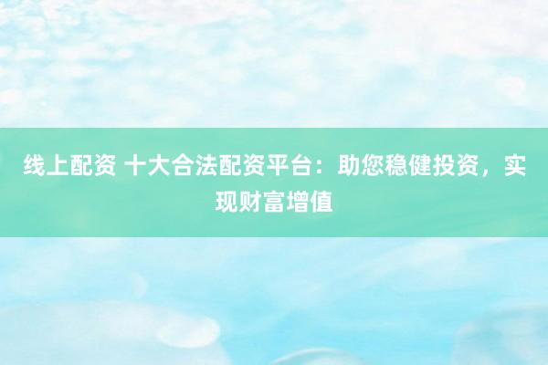 线上配资 十大合法配资平台：助您稳健投资，实现财富增值