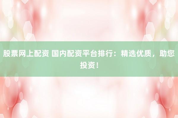 股票网上配资 国内配资平台排行：精选优质，助您投资！