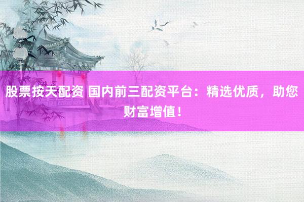 股票按天配资 国内前三配资平台：精选优质，助您财富增值！