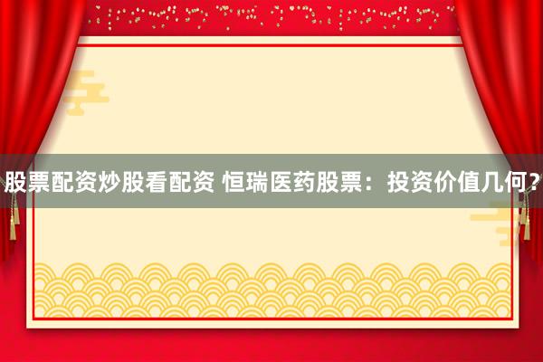 股票配资炒股看配资 恒瑞医药股票：投资价值几何？