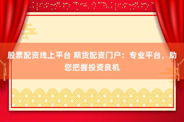 股票配资线上平台 期货配资门户：专业平台，助您把握投资良机