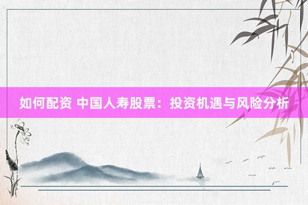 如何配资 中国人寿股票：投资机遇与风险分析