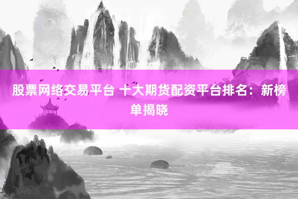 股票网络交易平台 十大期货配资平台排名：新榜单揭晓