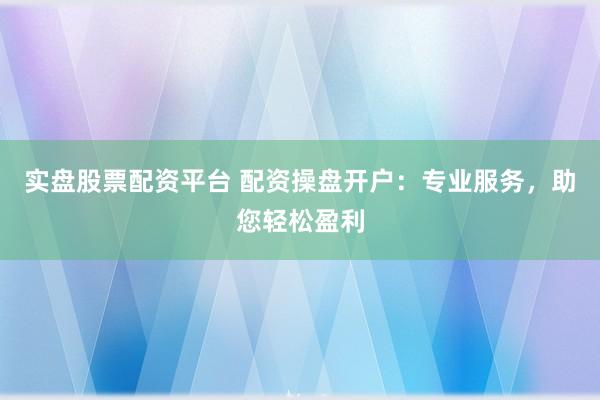 实盘股票配资平台 配资操盘开户：专业服务，助您轻松盈利