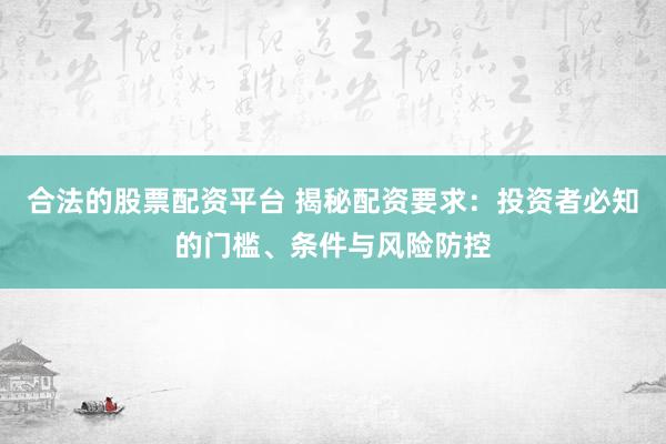合法的股票配资平台 揭秘配资要求：投资者必知的门槛、条件与风险防控